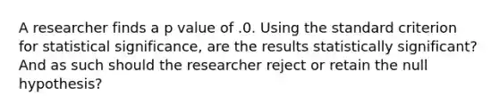 A researcher finds a p value of .0. Using the standard criterion for statistical significance, are the results statistically significant? And as such should the researcher reject or retain the null hypothesis?