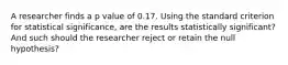 A researcher finds a p value of 0.17. Using the standard criterion for statistical significance, are the results statistically significant? And such should the researcher reject or retain the null hypothesis?