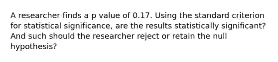 A researcher finds a p value of 0.17. Using the standard criterion for statistical significance, are the results statistically significant? And such should the researcher reject or retain the null hypothesis?