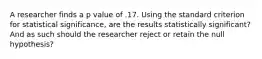 A researcher finds a p value of .17. Using the standard criterion for statistical significance, are the results statistically significant? And as such should the researcher reject or retain the null hypothesis?