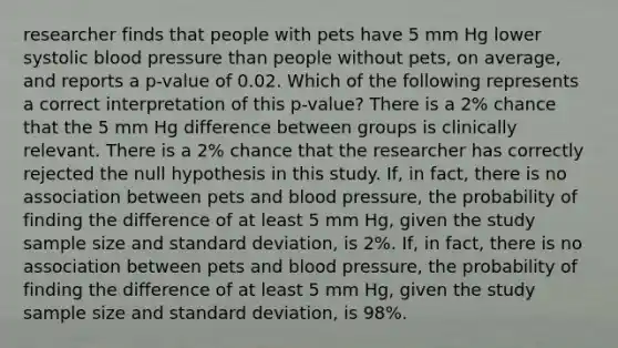 researcher finds that people with pets have 5 mm Hg lower systolic blood pressure than people without pets, on average, and reports a p-value of 0.02. Which of the following represents a correct interpretation of this p-value? There is a 2% chance that the 5 mm Hg difference between groups is clinically relevant. There is a 2% chance that the researcher has correctly rejected the null hypothesis in this study. If, in fact, there is no association between pets and blood pressure, the probability of finding the difference of at least 5 mm Hg, given the study sample size and standard deviation, is 2%. If, in fact, there is no association between pets and blood pressure, the probability of finding the difference of at least 5 mm Hg, given the study sample size and standard deviation, is 98%.