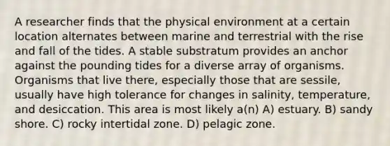 A researcher finds that the physical environment at a certain location alternates between marine and terrestrial with the rise and fall of the tides. A stable substratum provides an anchor against the pounding tides for a diverse array of organisms. Organisms that live there, especially those that are sessile, usually have high tolerance for changes in salinity, temperature, and desiccation. This area is most likely a(n) A) estuary. B) sandy shore. C) rocky intertidal zone. D) pelagic zone.