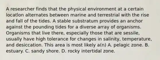 A researcher finds that the physical environment at a certain location alternates between marine and terrestrial with the rise and fall of the tides. A stable substratum provides an anchor against the pounding tides for a diverse array of organisms. Organisms that live there, especially those that are sessile, usually have high tolerance for changes in salinity, temperature, and desiccation. This area is most likely a(n) A. pelagic zone. B. estuary. C. sandy shore. D. rocky intertidal zone.