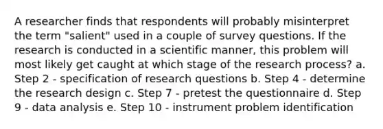 A researcher finds that respondents will probably misinterpret the term "salient" used in a couple of survey questions. If the research is conducted in a scientific manner, this problem will most likely get caught at which stage of the research process? a. Step 2 - specification of research questions b. Step 4 - determine the research design c. Step 7 - pretest the questionnaire d. Step 9 - data analysis e. Step 10 - instrument problem identification