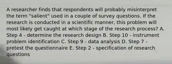 A researcher finds that respondents will probably misinterpret the term "salient" used in a couple of survey questions. If the research is conducted in a scientific manner, this problem will most likely get caught at which stage of the research process? A. Step 4 - determine the research design B. Step 10 - instrument problem identification C. Step 9 - data analysis D. Step 7 - pretest the questionnaire E. Step 2 - specification of research questions