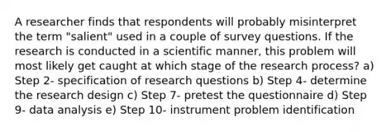 A researcher finds that respondents will probably misinterpret the term "salient" used in a couple of survey questions. If the research is conducted in a scientific manner, this problem will most likely get caught at which stage of the research process? a) Step 2- specification of research questions b) Step 4- determine the research design c) Step 7- pretest the questionnaire d) Step 9- data analysis e) Step 10- instrument problem identification