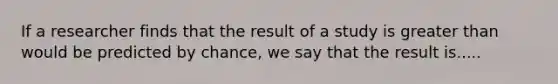 If a researcher finds that the result of a study is <a href='https://www.questionai.com/knowledge/ktgHnBD4o3-greater-than' class='anchor-knowledge'>greater than</a> would be predicted by chance, we say that the result is.....