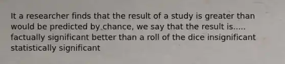 It a researcher finds that the result of a study is greater than would be predicted by chance, we say that the result is..... factually significant better than a roll of the dice insignificant statistically significant