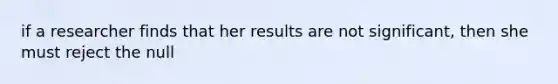 if a researcher finds that her results are not significant, then she must reject the null