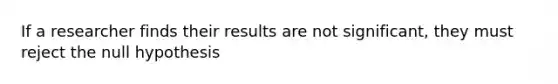 If a researcher finds their results are not significant, they must reject the null hypothesis