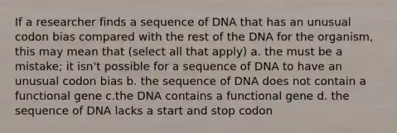 If a researcher finds a sequence of DNA that has an unusual codon bias compared with the rest of the DNA for the organism, this may mean that (select all that apply) a. the must be a mistake; it isn't possible for a sequence of DNA to have an unusual codon bias b. the sequence of DNA does not contain a functional gene c.the DNA contains a functional gene d. the sequence of DNA lacks a start and stop codon