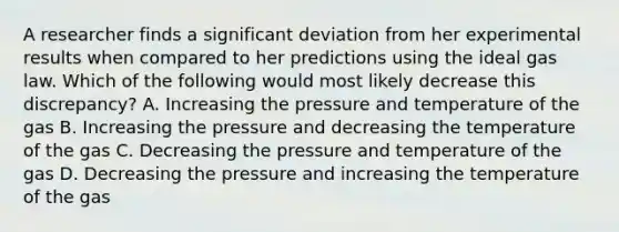 A researcher finds a significant deviation from her experimental results when compared to her predictions using the ideal gas law. Which of the following would most likely decrease this discrepancy? A. Increasing the pressure and temperature of the gas B. Increasing the pressure and decreasing the temperature of the gas C. Decreasing the pressure and temperature of the gas D. Decreasing the pressure and increasing the temperature of the gas