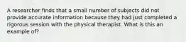 A researcher finds that a small number of subjects did not provide accurate information because they had just completed a rigorous session with the physical therapist. What is this an example of?