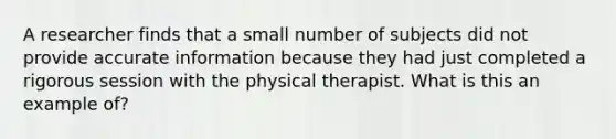 A researcher finds that a small number of subjects did not provide accurate information because they had just completed a rigorous session with the physical therapist. What is this an example of?