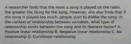 A researcher finds that the more a song is played on the radio, the greater the liking for the song. However, she also finds that if the song is played too much, people start to dislike the song. In the context of relationship between variables, what type of relationship exists between the song and its likeness factor? A. Positive linear relationship B. Negative linear relationship C. No relationship D. Curvilinear relationship