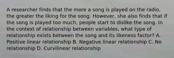 A researcher finds that the more a song is played on the radio, the greater the liking for the song. However, she also finds that if the song is played too much, people start to dislike the song. In the context of relationship between variables, what type of relationship exists between the song and its likeness factor? A. Positive linear relationship B. Negative linear relationship C. No relationship D. Curvilinear relationship