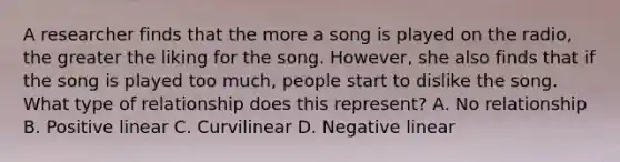 A researcher finds that the more a song is played on the radio, the greater the liking for the song. However, she also finds that if the song is played too much, people start to dislike the song. What type of relationship does this represent? A. No relationship B. Positive linear C. Curvilinear D. Negative linear