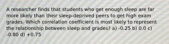 A researcher finds that students who get enough sleep are far more likely than their sleep-deprived peers to get high exam grades. Which correlation coefficient is most likely to represent the relationship between sleep and grades? a) -0.25 b) 0.0 c) -0.80 d) +0.75