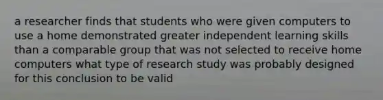 a researcher finds that students who were given computers to use a home demonstrated greater independent learning skills than a comparable group that was not selected to receive home computers what type of research study was probably designed for this conclusion to be valid