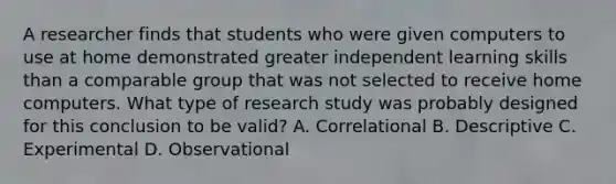 A researcher finds that students who were given computers to use at home demonstrated greater independent learning skills than a comparable group that was not selected to receive home computers. What type of research study was probably designed for this conclusion to be valid? A. Correlational B. Descriptive C. Experimental D. Observational