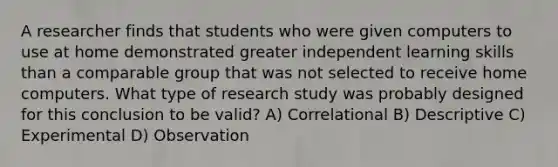 A researcher finds that students who were given computers to use at home demonstrated greater independent learning skills than a comparable group that was not selected to receive home computers. What type of research study was probably designed for this conclusion to be valid? A) Correlational B) Descriptive C) Experimental D) Observation