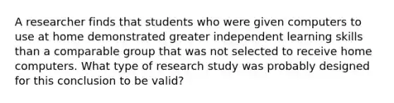 A researcher finds that students who were given computers to use at home demonstrated greater independent learning skills than a comparable group that was not selected to receive home computers. What type of research study was probably designed for this conclusion to be valid?