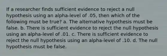 If a researcher finds sufficient evidence to reject a null hypothesis using an alpha-level of .05, then which of the following must be true? a. The alternative hypothesis must be false. b. There is sufficient evidence to reject the null hypothesis using an alpha-level of .01. c. There is sufficient evidence to reject the null hypothesis using an alpha-level of .10. d. The null hypothesis must be false.