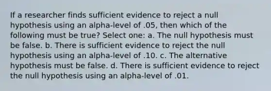 If a researcher finds sufficient evidence to reject a null hypothesis using an alpha-level of .05, then which of the following must be true? Select one: a. The null hypothesis must be false. b. There is sufficient evidence to reject the null hypothesis using an alpha-level of .10. c. The alternative hypothesis must be false. d. There is sufficient evidence to reject the null hypothesis using an alpha-level of .01.