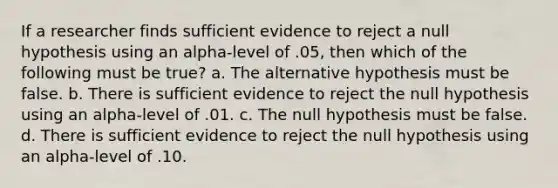 If a researcher finds sufficient evidence to reject a null hypothesis using an alpha-level of .05, then which of the following must be true? a. The alternative hypothesis must be false. b. There is sufficient evidence to reject the null hypothesis using an alpha-level of .01. c. The null hypothesis must be false. d. There is sufficient evidence to reject the null hypothesis using an alpha-level of .10.