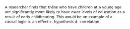 A researcher finds that thèse who have children at a young age are significantly more likely to have ower levels of education as a result of early childbearing. This would be an example of a. causal logic b. an effect c. hypothesis d. correlation