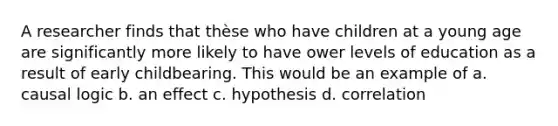 A researcher finds that thèse who have children at a young age are significantly more likely to have ower levels of education as a result of early childbearing. This would be an example of a. causal logic b. an effect c. hypothesis d. correlation