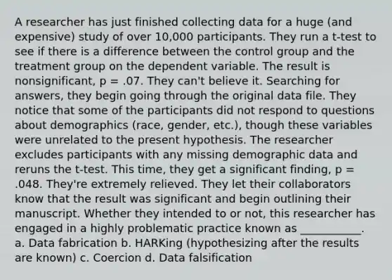 A researcher has just finished collecting data for a huge (and expensive) study of over 10,000 participants. They run a t-test to see if there is a difference between the control group and the treatment group on the dependent variable. The result is nonsignificant, p = .07. They can't believe it. Searching for answers, they begin going through the original data file. They notice that some of the participants did not respond to questions about demographics (race, gender, etc.), though these variables were unrelated to the present hypothesis. The researcher excludes participants with any missing demographic data and reruns the t-test. This time, they get a significant finding, p = .048. They're extremely relieved. They let their collaborators know that the result was significant and begin outlining their manuscript. Whether they intended to or not, this researcher has engaged in a highly problematic practice known as ___________. a. Data fabrication b. HARKing (hypothesizing after the results are known) c. Coercion d. Data falsification