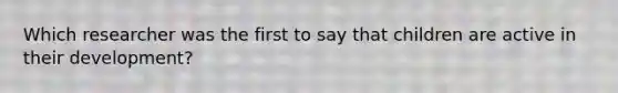 Which researcher was the first to say that children are active in their development?
