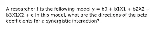 A researcher fits the following model y = b0 + b1X1 + b2X2 + b3X1X2 + e In this model, what are the directions of the beta coefficients for a synergistic interaction?