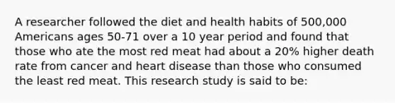 A researcher followed the diet and health habits of 500,000 Americans ages 50-71 over a 10 year period and found that those who ate the most red meat had about a 20% higher death rate from cancer and heart disease than those who consumed the least red meat. This research study is said to be: