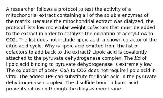 A researcher follows a protocol to test the activity of a mitochondrial extract containing all of the soluble enzymes of the matrix. Because the mitochondrial extract was dialyzed, the protocol lists low molecular weight cofactors that must be added to the extract in order to catalyze the oxidation of acetyl‑CoA to CO2. The list does not include lipoic acid, a known cofactor of the citric acid cycle. Why is lipoic acid omitted from the list of cofactors to add back to the extract? Lipoic acid is covalently attached to the pyruvate dehydrogenase complex. The 𝐾d of lipoic acid binding to pyruvate dehydrogenase is extremely low. The oxidation of acetyl‑CoA to CO2 does not require lipoic acid in vitro. The added TPP can substitute for lipoic acid in the pyruvate dehydrogenase complex. The disulfide bond in lipoic acid prevents diffusion through the dialysis membrane.