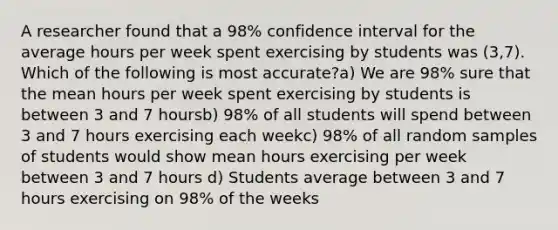 A researcher found that a 98% confidence interval for the average hours per week spent exercising by students was (3,7). Which of the following is most accurate?a) We are 98% sure that the mean hours per week spent exercising by students is between 3 and 7 hoursb) 98% of all students will spend between 3 and 7 hours exercising each weekc) 98% of all random samples of students would show mean hours exercising per week between 3 and 7 hours d) Students average between 3 and 7 hours exercising on 98% of the weeks