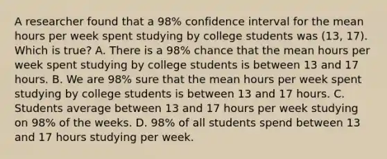 A researcher found that a 98% confidence interval for the mean hours per week spent studying by college students was (13, 17). Which is true? A. There is a 98% chance that the mean hours per week spent studying by college students is between 13 and 17 hours. B. We are 98% sure that the mean hours per week spent studying by college students is between 13 and 17 hours. C. Students average between 13 and 17 hours per week studying on 98% of the weeks. D. 98% of all students spend between 13 and 17 hours studying per week.