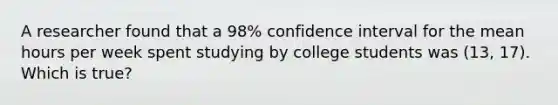 A researcher found that a 98% confidence interval for the mean hours per week spent studying by college students was (13, 17). Which is true?