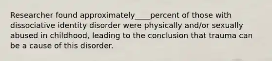 Researcher found approximately____percent of those with dissociative identity disorder were physically and/or sexually abused in childhood, leading to the conclusion that trauma can be a cause of this disorder.