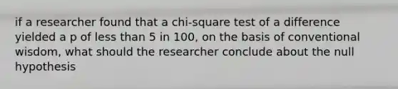 if a researcher found that a chi-square test of a difference yielded a p of less than 5 in 100, on the basis of conventional wisdom, what should the researcher conclude about the null hypothesis