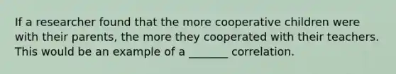 If a researcher found that the more cooperative children were with their parents, the more they cooperated with their teachers. This would be an example of a _______ correlation.