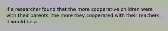 If a researcher found that the more cooperative children were with their parents, the more they cooperated with their teachers, it would be a