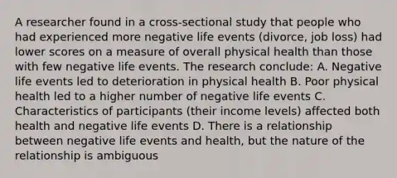 A researcher found in a cross-sectional study that people who had experienced more negative life events (divorce, job loss) had lower scores on a measure of overall physical health than those with few negative life events. The research conclude: A. Negative life events led to deterioration in physical health B. Poor physical health led to a higher number of negative life events C. Characteristics of participants (their income levels) affected both health and negative life events D. There is a relationship between negative life events and health, but the nature of the relationship is ambiguous