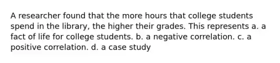 A researcher found that the more hours that college students spend in the library, the higher their grades. This represents a. a fact of life for college students. b. a negative correlation. c. a positive correlation. d. a case study