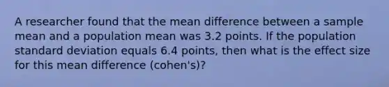 A researcher found that the mean difference between a sample mean and a population mean was 3.2 points. If the population standard deviation equals 6.4 points, then what is the effect size for this mean difference (cohen's)?