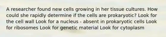 A researcher found new cells growing in her tissue cultures. How could she rapidly determine if the cells are prokaryotic? Look for the cell wall Look for a nucleus - absent in prokaryotic cells Look for ribosomes Look for genetic material Look for cytoplasm