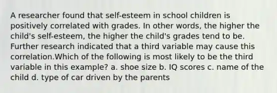 A researcher found that self-esteem in school children is positively correlated with grades. In other words, the higher the child's self-esteem, the higher the child's grades tend to be. Further research indicated that a third variable may cause this correlation.Which of the following is most likely to be the third variable in this example? a. shoe size b. IQ scores c. name of the child d. type of car driven by the parents