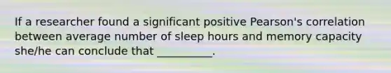 If a researcher found a significant positive Pearson's correlation between average number of sleep hours and memory capacity she/he can conclude that __________.