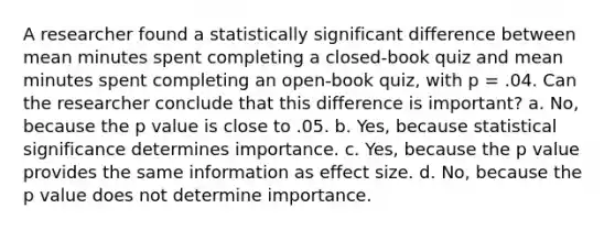 A researcher found a statistically significant difference between mean minutes spent completing a closed-book quiz and mean minutes spent completing an open-book quiz, with p = .04. Can the researcher conclude that this difference is important? a. No, because the p value is close to .05. b. Yes, because statistical significance determines importance. c. Yes, because the p value provides the same information as effect size. d. No, because the p value does not determine importance.